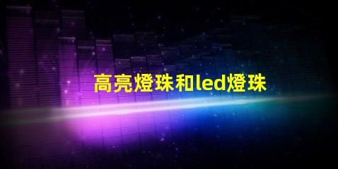 高亮燈珠和led燈珠區(qū)別 led透鏡燈珠和普通燈珠區(qū)別